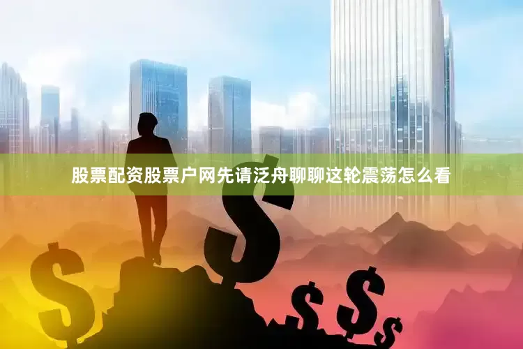 股票配资股票户网先请泛舟聊聊这轮震荡怎么看