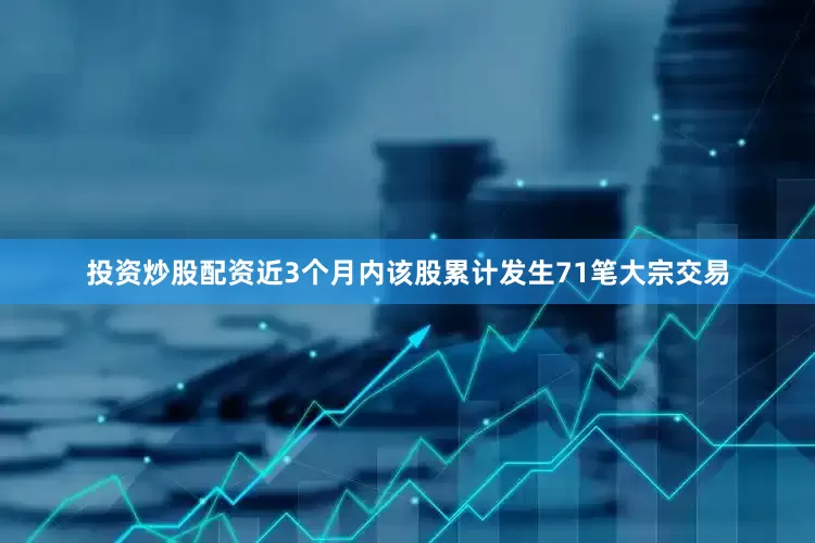 投资炒股配资近3个月内该股累计发生71笔大宗交易