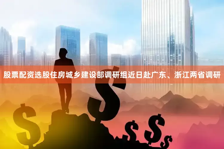 股票配资选股住房城乡建设部调研组近日赴广东、浙江两省调研