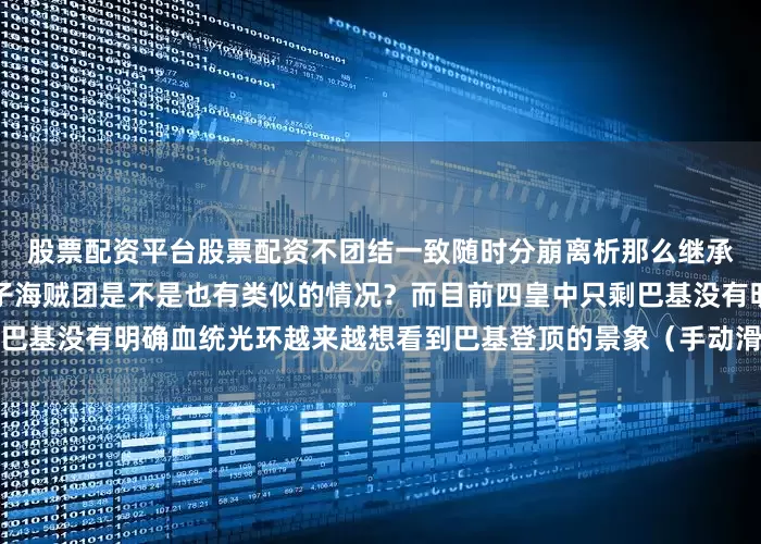 股票配资平台股票配资不团结一致随时分崩离析那么继承洛克斯想拿下世界的黑胡子海贼团是不是也有类似的情况？而目前四皇中只剩巴基没有明确血统光环越来越想看到巴基登顶的景象（手动滑稽）发布于：广东省
