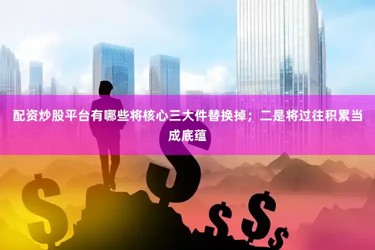 配资炒股平台有哪些将核心三大件替换掉；二是将过往积累当成底蕴