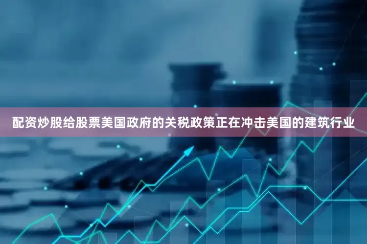 配资炒股给股票美国政府的关税政策正在冲击美国的建筑行业