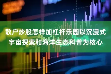 散户炒股怎样加杠杆乐园以沉浸式宇宙探索和海洋生态科普为核心