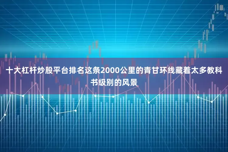 十大杠杆炒股平台排名这条2000公里的青甘环线藏着太多教科书级别的风景