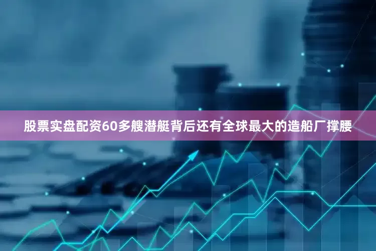 股票实盘配资60多艘潜艇背后还有全球最大的造船厂撑腰