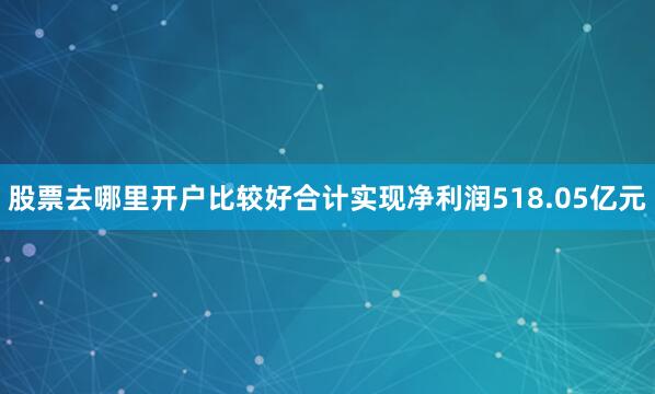 股票去哪里开户比较好合计实现净利润518.05亿元