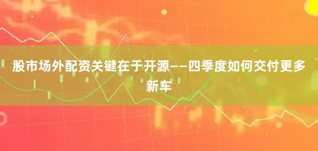 股市场外配资关键在于开源——四季度如何交付更多新车