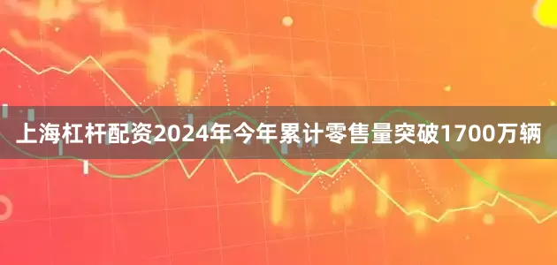 上海杠杆配资2024年今年累计零售量突破1700万辆
